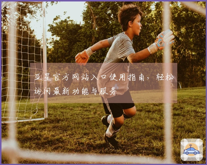 亚星官方网站入口使用指南,轻松访问最新功能与服务
