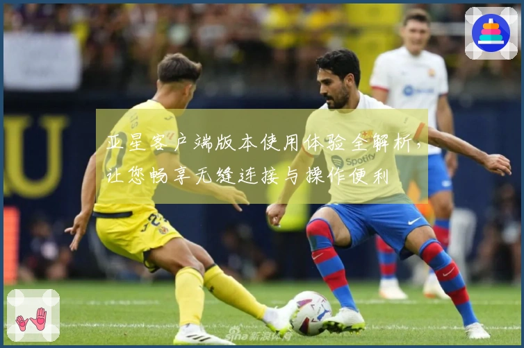 亚星客户端版本使用体验全解析，让您畅享无缝连接与操作便利