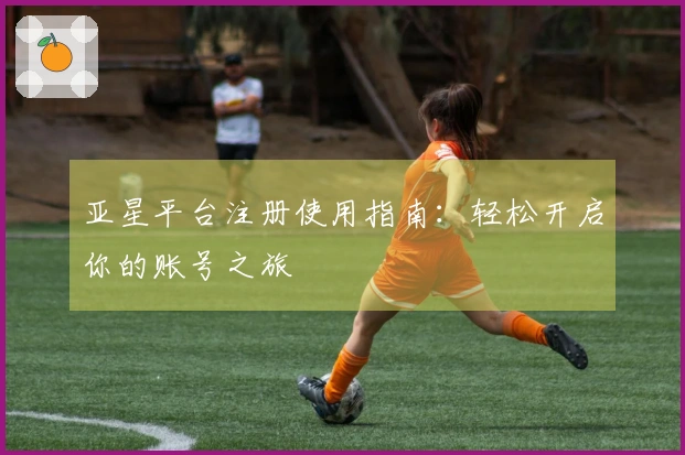 亚星平台注册使用指南：轻松开启你的账号之旅