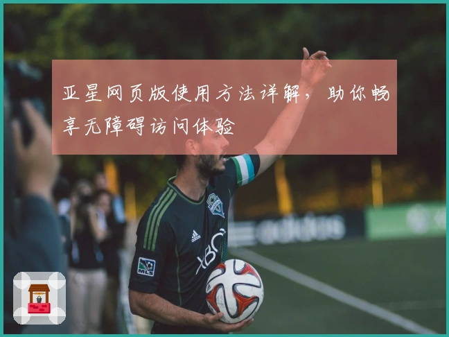 亚星网页版使用方法详解，助你畅享无障碍访问体验