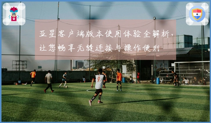 亚星客户端版本使用体验全解析，让您畅享无缝连接与操作便利