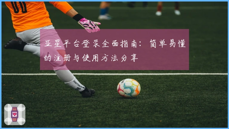 亚星平台登录全面指南：简单易懂的注册与使用方法分享